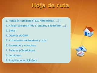 Hoja de ruta

1. Notación compleja (TeX, Matemática, ...)

2. Añadir códigos HTML (Youtube, Slideshare, ...)

3. Blogs

4. Objetos SCORM

5. Actividades HotPotatoes y Jclic

6. Encuestas y consultas

7. Talleres (Obradoiros)

8. Lecciones

9. Ampliando la biblioteca
 