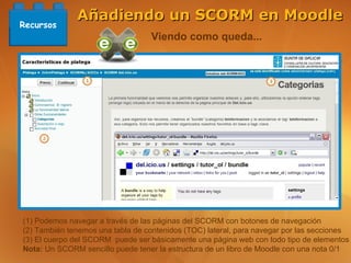 Añadiendo un SCORM en Moodle
Recursos
                                   Viendo como queda...




(1) Podemos navegar a través de las páginas del SCORM con botones de navegación
(2) También tenemos una tabla de contenidos (TOC) lateral, para navegar por las secciones
(3) El cuerpo del SCORM puede ser básicamente una página web con todo tipo de elementos
Nota: Un SCORM sencillo puede tener la estructura de un libro de Moodle con una nota 0/1
 