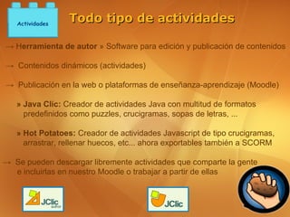 Actividades
                 Todo tipo de actividades

→ Herramienta de autor » Software para edición y publicación de contenidos

→ Contenidos dinámicos (actividades)

→ Publicación en la web o plataformas de enseñanza-aprendizaje (Moodle)

   » Java Clic: Creador de actividades Java con multitud de formatos
     predefinidos como puzzles, crucigramas, sopas de letras, ...

   » Hot Potatoes: Creador de actividades Javascript de tipo crucigramas,
     arrastrar, rellenar huecos, etc... ahora exportables también a SCORM

→ Se pueden descargar libremente actividades que comparte la gente
  e incluirlas en nuestro Moodle o trabajar a partir de ellas
 