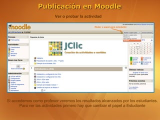 Publicación en Moodle
                         Ver o probar la actividad




Si accedemos como profesor veremos los resultados alcanzados por los estudiantes.
       Para ver las actividades primero hay que cambiar el papel a Estudiante
 