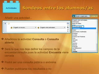 Actividades   Sondeos entre los alumnos/as

   Añadir una actividad...




➔ Añadimos la actividad Consulta o Consulta
  abierta

➔ Será la que nos deje definir los campos de la
  encuesta/consulta pues la actividad Encuesta viene
  cerrada

➔ Podrá ser una consulta pública o anónima

➔ Pueden publicarse los resultados o no
 