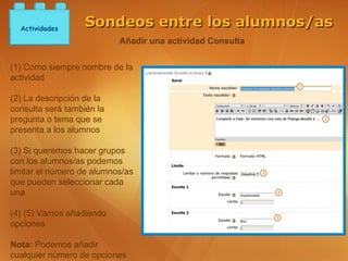 Actividades
                   Sondeos entre los alumnos/as
                           Añadir una actividad Consulta


(1) Como siempre nombre de la
actividad

(2) La descripción de la
consulta será también la
pregunta o tema que se
presenta a los alumnos

(3) Si queremos hacer grupos
con los alumnos/as podemos
limitar el número de alumnos/as
que pueden seleccionar cada
una

(4) (5) Vamos añadiendo
opciones

Nota: Podemos añadir
cualquier número de opciones
 