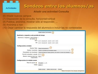 Actividades
                   Sondeos entre los alumnos/as
                            Añadir una actividad Consulta
(6) Añadir nuevos campos
(7) Disposición de la consulta, horizontal/vertical
(8) Pública, anónima, mostrar sólo al responder, ...
(9) Anónima o non
(10) Dejar cambiar la respuesta del alumno/a e incluir las no contestadas
 