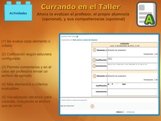 Currando en el Taller
     Actividades      Ahora lo evalúan el profesor, el propio alumno/a
                        (opcional), y sus compañeros/as (opcional)




(1) Se evalua cada elemento o
criterio

(2) Calificación según estuviera
configurada

(3) Permite comentarios y en el
caso del profesor/a enviar un
archivo de ejemplo

(4) Más elementos o criterios
evaluables

(5) Visualización del envío para
consulta, incluyendo el archivo
que se envió
 