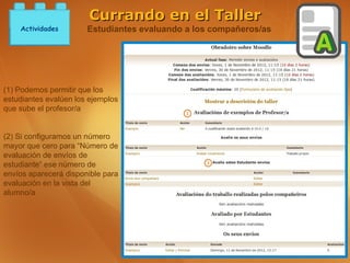 Currando en el Taller
    Actividades        Estudiantes evaluando a los compañeros/as




(1) Podemos permitir que los
estudiantes evalúen los ejemplos
que sube el profesor/a


(2) Si configuramos un número
mayor que cero para “Número de
evaluación de envíos de
estudiante” ese número de
envíos aparecerá disponible para
evaluación en la vista del
alumno/a
 