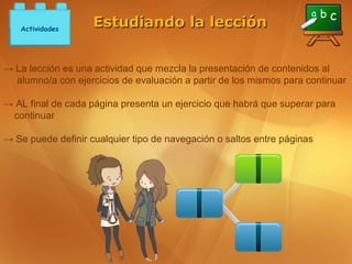 Actividades
                    Estudiando la lección


→ La lección es una actividad que mezcla la presentación de contenidos al
  alumno/a con ejercicios de evaluación a partir de los mismos para continuar

→ AL final de cada página presenta un ejercicio que habrá que superar para
 continuar

→ Se puede definir cualquier tipo de navegación o saltos entre páginas
 