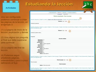 Estudiando la lección
     Actividades



Una vez configurada
podemos comenzar a crear
las páginas de la lección, en
el ejemplo 3:

(1) La página de inicio de la
lección, explicación y demás

(2) Una página con pregunta
al final que debe superarse
para continuar

(3) La página del final da
lección

(4) Podemos seguir
añadiendo páginas,
ordenándolas y poco a poco
definiendo el flujo
 