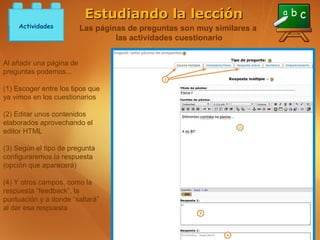 Estudiando la lección
     Actividades          Las páginas de preguntas son muy similares a
                                   las actividades cuestionario


Al añadir una página de
preguntas podemos...

(1) Escoger entre los tipos que
ya vimos en los cuestionarios

(2) Editar unos contenidos
elaborados aprovechando el
editor HTML

(3) Según el tipo de pregunta
configuraremos la respuesta
(opción que aparecerá)

(4) Y otros campos, como la
respuesta “feedback”, la
puntuación y a donde “saltará”
al dar esa respuesta
 