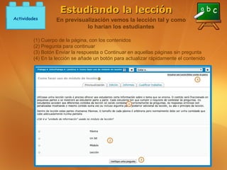 Estudiando la lección
Actividades        En previsualización vemos la lección tal y como
                              lo harían los estudiantes

         (1) Cuerpo de la página, con los contenidos
         (2) Pregunta para continuar
         (3) Botón Enviar la respuesta o Continuar en aquellas páginas sin pregunta
         (4) En la lección se añade un botón para actualizar rápidamente el contenido
 