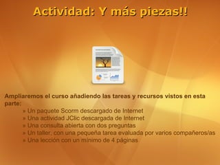 Actividad: Y más piezas!!




Ampliaremos el curso añadiendo las tareas y recursos vistos en esta
parte:
       » Un paquete Scorm descargado de Internet
       » Una actividad JClic descargada de Internet
       » Una consulta abierta con dos preguntas
       » Un taller, con una pequeña tarea evaluada por varios compañeros/as
       » Una lección con un mínimo de 4 páginas
 