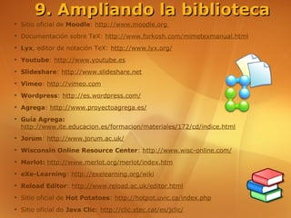 9. Ampliando la biblioteca
➔
    Sitio oficial de Moodle: http://www.moodle.org
➔
    Documentación sobre TeX: http://www.forkosh.com/mimetexmanual.html
➔
    Lyx, editor de notación TeX: http://www.lyx.org/
➔
    Youtube: http://www.youtube.es
➔
    Slideshare: http://www.slideshare.net
➔
    Vimeo: http://vimeo.com
➔
    Wordpress: http://es.wordpress.com/
➔
    Agrega: http://www.proyectoagrega.es/
➔
    Guía Agrega:
    http://www.ite.educacion.es/formacion/materiales/172/cd/indice.html
➔
    Jorum: http://www.jorum.ac.uk/
➔
    Wisconsin Online Resource Center: http://www.wisc-online.com/
➔
    Merlot: http://www.merlot.org/merlot/index.htm
➔
    eXe-Learning: http://exelearning.org/wiki
➔
    Reload Editor: http://www.reload.ac.uk/editor.html
➔
    Sitio oficial de Hot Potatoes: http://hotpot.uvic.ca/index.php
➔
    Sitio oficial do Java Clic: http://clic.xtec.cat/es/jclic/
 