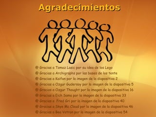 Agradecimientos




@ Gracias a Tomaz Lasic por su idea de los Lego
@ Gracias a Archigraphs por las bases de los tente
@ Gracias a Kaifan por la imagen de la diapositiva 2
@ Gracias a Ozgur Gudersoy por la imagen de la diapositiva 5
@ Gracias a Ozgur Thought por la imagen de la diapositiva 16
@ Gracias a Eich Sama por la imagen de la diapositiva 33
@ Gracias a Fred Gri por la imagen de la diapositiva 40
@ Gracias a Skye Mc Cloud por la imagen de la diapositiva 46
@ Gracias a Bea Votron por la imagen de la diapositiva 54
 