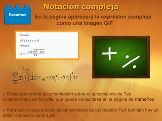 Notación compleja
   Recursos
               En la página aparecerá la expresión compleja
                       como una imagen GIF




» Existe abundante documentación sobre el subconjunto de Tex
implementado en Moodle, que puede consultarse en la página de mimeTex

» Para que no sea preciso el conocimiento de la notación TeX también hay un
editor conocido como LyX.
 