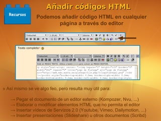 Añadir códigos HTML
   Recursos
                 Podemos añadir código HTML en cualquier
                        página a través do editor




» Así mismo se ve algo feo, pero resulta muy útil para:

    → Pegar el documento de un editor externo (Kompozer, Nvu, ...)
    → Elaborar o modificar elementos HTML que no permita el editor
    → Insertar vídeos de Servizos 2.0 (Youtube, Vimeo, Dailymotion, ...)
    → Insertar presentaciones (Slideshare) u otros documentos (Scribd)
 