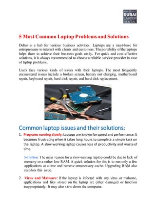 5 Most Common Laptop Problems and Solutions
Dubai is a hub for various business activities. Laptops are a must-have for
entrepreneurs to interact with clients and customers. Theportability ofthe laptops
helps them to achieve their business goals easily. For quick and cost-effective
solutions, it is always recommended to choosea reliable service provider in case
of laptop problems.
Users face various kinds of issues with their laptops. The most frequently
encountered issues include a broken screen, battery not charging, motherboard
repair, keyboard repair, hard disk repair, and hard disk replacement.
Common laptop issuesand their solutions:
1. Programs running slowly: Laptops are known for speed and performance. It
becomes frustrating when it takes long hours to complete a simple task on
the laptop. A slow working laptop causes loss of productivity and waste of
time.
Solution: The main reason for a slow-running laptop could be due to lack of
memory or a rather low RAM. A quick solution for this is to run only a few
applications at a time and remove unnecessary cache. Upgrading RAM also
resolves this issue.
2. Virus and Malware: If the laptop is infected with any virus or malware,
applications and files stored on the laptop are either damaged or function
inappropriately. It may also slow down the computer.
 