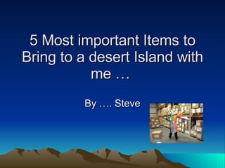 5 Most important Items to Bring to a desert Island with me …  By …. Steve 