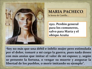 1522. Perdón general para los comuneros, salvo para María y el obispo Acuña “ Soy no más que una débil e infeliz mujer pero estimulada por el dolor, tomaré a mi cargo la guerra, pues nada deseo con más ansias que imitar el valor de mi esposo; y, según se presente la fortuna, o vengar su muerte y asegurar la libertad de los pueblos, o morir imitando su ejemplo”. MARIA PACHECO , la leona de Castilla… 