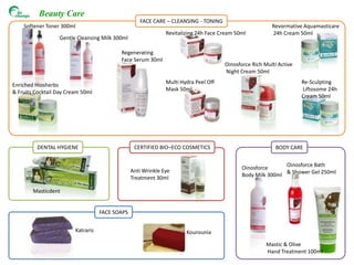 Beauty Care
                                                    FACE CARE – CLEANSING - TONING
    Softener Toner 300ml                                                                                 Revormative Aquamasticare
                                                               Revitalizing 24h Face Cream 50ml          24h Cream 50ml
                  Gentle Cleansing Milk 300ml

                                           Regenerating
                                           Face Serum 30ml
                                                                                      Oinosforce Rich Multi Active
                                                                                      Night Cream 50ml
                                                               Multi Hydra Peel Off                                  Re-Sculpting
Enriched Hiosherbs
& Fruits Cocktail Day Cream 50ml                               Mask 50ml                                             Liftosome 24h
                                                                                                                     Cream 50ml




         DENTAL HYGIENE                           CERTIFIED BIO–ECO COSMETICS                              BODY CARE

                                                                                                             Oinosforce Bath
                                                                                             Oinosforce
                                                 Anti Wrinkle Eye
                                                                                             Body Milk 300ml & Shower Gel 250ml
                                                 Treatment 30ml

        Masticdent


                                    FACE SOAPS


                         Katraris                                      Kourounia

                                                                                                       Mastic & Olive
                                                                                                       Hand Treatment 100ml
 