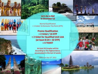 Let’s Go to Bali
           In December’12

          Normal Qualification
= 1 ticket/ 16 Domestic Trip Point (DTP).

       Promo Qualification
        = 2 ticket / 16 DTP
+ 2 ticket for Qualified Unit Link
     (at least 8+24 = 32 DTP)
             = 4 TICKET

      At Least 50 Couples will Go
    According to The Highest Bonus
   accumulated in the last 12 weeks

         Valid true Sep 15th 2012
 