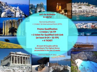 Let’s Go to Greece
               In July’12

           Normal Qualification
 = 1 ticket/ 16 International Point (DTP).

       Promo Qualification
        = 2 ticket / 16 ITP
+ 2 ticket for Qualified Unit Link
     (at least 8+24 = 32 ITP)
            = 4 TICKET

      At Least 10 Couples will Go
    According to The Highest Bonus
   accumulated in the last 12 weeks

         Valid true March 4th 2012
 