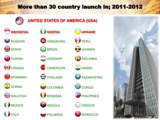 More than 30 country launch in; 2011-2012

           UNITED STATES OF AMERICA (USA)

INDONESIA          NIGERIA        UKRAINE

RUSSIAN            HONGKONG       PERU

KENYA              BRAZIL         UGANDA

TAIWAN             HUNGARY        SRILANKA

CANADA             CAMEROON       HINDIA

MYANMAR            THAILAND       KAZAKHSTAN

GHANA              COLOMBIA       CONGO

MALAYSIA           ROMANIA        PHILIPINES

MEXICO             ANGOLA         GREECE

ITALY              POLANDIA       MOROCCO
 