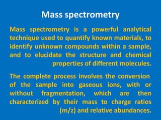 Mass spectrometry
Mass spectrometry is a powerful analytical
technique used to quantify known materials, to
identify unknown compounds within a sample,
and to elucidate the structure and chemical
properties of different molecules.
The complete process involves the conversion
of the sample into gaseous ions, with or
without fragmentation, which are then
characterized by their mass to charge ratios
(m/z) and relative abundances.
 