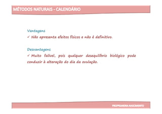 Vantagens
Não apresenta efeitos físicos e não é definitivo.
Desvantagens
Muito falível, pois qualquer desequilíbrio biológico podeMuito falível, pois qualquer desequilíbrio biológico pode
conduzir à alteração do dia da ovulação.
 