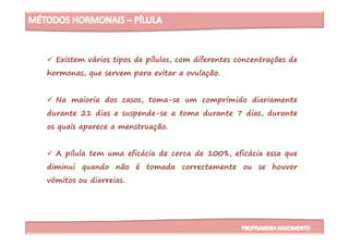 Existem vários tipos de pílulas, com diferentes concentrações de
hormonas, que servem para evitar a ovulação.
Na maioria dos casos, toma-se um comprimido diariamente
durante 21 dias e suspende-se a toma durante 7 dias, durante
os quais aparece a menstruação.os quais aparece a menstruação.
A pílula tem uma eficácia de cerca de 100%, eficácia essa que
diminui quando não é tomada correctamente ou se houver
vómitos ou diarreias.
 