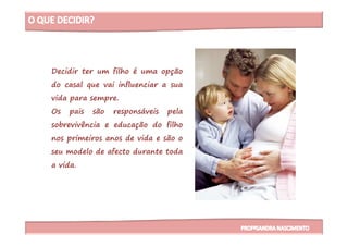 Decidir ter um filho é uma opção
do casal que vai influenciar a sua
vida para sempre.
Os pais são responsáveis pela
sobrevivência e educação do filhosobrevivência e educação do filho
nos primeiros anos de vida e são o
seu modelo de afecto durante toda
a vida.
 