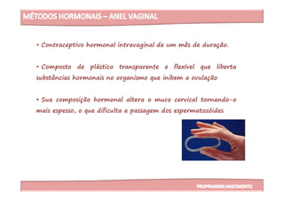 • Contraceptivo hormonal intravaginal de um mês de duração.
• Composto de plástico transparente e flexível que liberta
substâncias hormonais no organismo que inibem a ovulação
• Sua composição hormonal altera o muco cervical tornando-o• Sua composição hormonal altera o muco cervical tornando-o
mais espesso, o que dificulta a passagem dos espermatozóides
 