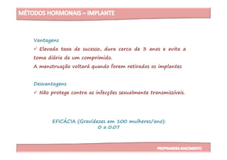 Vantagens
Elevada taxa de sucesso, dura cerca de 3 anos e evita a
toma diária de um comprimido.
A menstruação voltará quando forem retirados os implantes
DesvantagensDesvantagens
Não protege contra as infecções sexualmente transmissíveis.
EFICÁCIA (Gravidezes em 100 mulheres/ano):
0 a 0.07
 