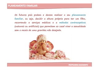 Os futuros pais podem e devem realizar o seu planeamento
familiar, ou seja, decidir a altura própria para ter um filho,
recorrendo a serviços médicos e a métodos contraceptivos
(naturais ou artificiais) que permitem ao casal viver a sexualidade
sem o receio de uma gravidez não desejada.
 
