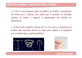 O DIU é uma pequena peça de plástico ou metal, normalmente
em forma de T, coberta com cobre que é colocado na cavidade
uterina, de forma a impedir a implantação do embrião no
endométrio.
Os DIU mais modernos duram de 5 a 10 anos no organismo da
mulher, são colocados dentro do útero pelo médico e é necessáriomulher, são colocados dentro do útero pelo médico e é necessário
que a mulher faça controlo periódico.
 