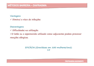 Vantagens
Diminui o risco de infecções
Desvantagens
Dificuldades na utilização.
O latéx ou o espermicida utilizado como adjuvantes podem provocar
EFICÁCIA (Gravidezes em 100 mulheres/ano):
15
O latéx ou o espermicida utilizado como adjuvantes podem provocar
reacções alérgicas.
 