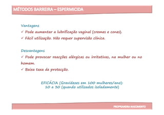 Vantagens
Pode aumentar a lubrificação vaginal (cremes e cones).
Fácil utilização. Não requer supervisão clínica.
Desvantagens
Pode provocar reacções alérgicas ou irritativas, na mulher ou no
EFICÁCIA (Gravidezes em 100 mulheres/ano):
10 a 30 (quando utilizados isoladamente)
Pode provocar reacções alérgicas ou irritativas, na mulher ou no
homem.
Baixa taxa de protecção.
 