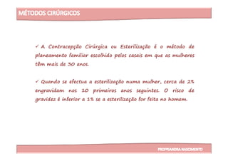 A Contracepção Cirúrgica ou Esterilização é o método de
planeamento familiar escolhido pelos casais em que as mulheres
têm mais de 30 anos.
Quando se efectua a esterilização numa mulher, cerca de 2%Quando se efectua a esterilização numa mulher, cerca de 2%
engravidam nos 10 primeiros anos seguintes. O risco de
gravidez é inferior a 1% se a esterilização for feita no homem.
 