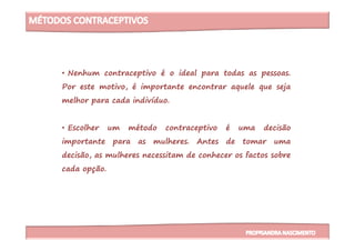 • Nenhum contraceptivo é o ideal para todas as pessoas.
Por este motivo, é importante encontrar aquele que seja
melhor para cada indivíduo.
• Escolher um método contraceptivo é uma decisão• Escolher um método contraceptivo é uma decisão
importante para as mulheres. Antes de tomar uma
decisão, as mulheres necessitam de conhecer os factos sobre
cada opção.
 
