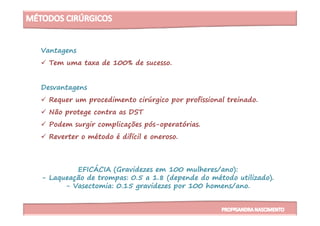 Vantagens
Tem uma taxa de 100% de sucesso.
Desvantagens
Requer um procedimento cirúrgico por profissional treinado.
Não protege contra as DSTNão protege contra as DST
Podem surgir complicações pós-operatórias.
Reverter o método é difícil e oneroso.
EFICÁCIA (Gravidezes em 100 mulheres/ano):
- Laqueação de trompas: 0.5 a 1.8 (depende do método utilizado).
- Vasectomia: 0.15 gravidezes por 100 homens/ano.
 