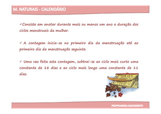 Consiste em anotar durante mais ou menos um ano a duração dos
ciclos menstruais da mulher.
A contagem inicia-se no primeiro dia da menstruação até ao
primeiro dia da menstruação seguinte.
Uma vez feita esta contagem, subtrai-se ao ciclo mais curto uma
constante de 18 dias e ao ciclo mais longo uma constante de 11
dias.
 