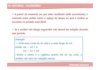 A partir do momento em que estes resultados estão encontrados, o
intervalo entre ambos indica o espaço de tempo no qual a mulher se
encontra no período mais fértil.
Se a mulher não deseja engravidar não deverá ter relações durante
esse período.
Exemplo:
— Ciclo mais curto de 26 dias e o mais longo de 35.
Então: 26 – 18 = 8
35 – 11 = 24
Entre o oitavo e o vigésimo quarto dia do seu ciclo, a
mulher não deve ter relações sexuais.
esse período.
 