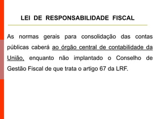As normas gerais para consolidação das contas
públicas caberá ao órgão central de contabilidade da
União, enquanto não implantado o Conselho de
Gestão Fiscal de que trata o artigo 67 da LRF.
LEI DE RESPONSABILIDADE FISCAL
 