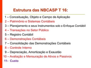 1 – Conceituação, Objeto e Campo de Aplicação
2 – Patrimônio e Sistemas Contábeis
3 – Planejamento e seus Instrumentos sob o Enfoque Contábil
4 – Transações no Setor Público
5 – Registro Contábil
6 – Demonstrações Contábeis
7 – Consolidação das Demonstrações Contábeis
8 – Controle Interno
9 – Depreciação, Amortização e Exaustão
10 – Avaliação e Mensuração de Ativos e Passivos
11- Custo
Estrutura das NBCASP T 16:
 