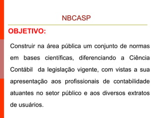 NBCASP
OBJETIVO:
Construir na área pública um conjunto de normas
em bases científicas, diferenciando a Ciência
Contábil da legislação vigente, com vistas a sua
apresentação aos profissionais de contabilidade
atuantes no setor público e aos diversos extratos
de usuários.
 