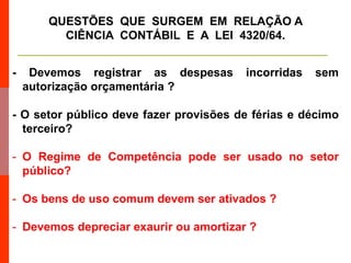 - Devemos registrar as despesas incorridas sem
autorização orçamentária ?
- O setor público deve fazer provisões de férias e décimo
terceiro?
- O Regime de Competência pode ser usado no setor
público?
- Os bens de uso comum devem ser ativados ?
- Devemos depreciar exaurir ou amortizar ?
QUESTÕES QUE SURGEM EM RELAÇÃO A
CIÊNCIA CONTÁBIL E A LEI 4320/64.
 