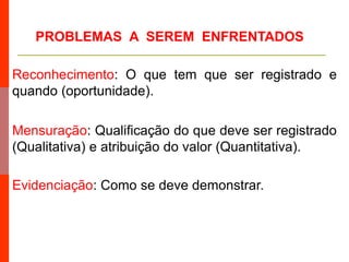 Reconhecimento: O que tem que ser registrado e
quando (oportunidade).
Mensuração: Qualificação do que deve ser registrado
(Qualitativa) e atribuição do valor (Quantitativa).
Evidenciação: Como se deve demonstrar.
PROBLEMAS A SEREM ENFRENTADOS
 