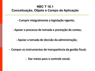 - Apoiar o processo de tomada e prestação de contas;
- Apoiar a tomada de decisão da administração;
- Compor os instrumentos de transparência da gestão fiscal;
- Dar meios para o controle social;
- Cumprir integralmente a legislação vigente;
NBC T 16.1
Conceituação, Objeto e Campo de Aplicação
 