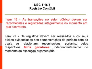 Item 19 - As transações no setor público devem ser
reconhecidas e registradas integralmente no momento em
que ocorrerem.
NBC T 16.5
Registro Contábil
Item 21 - Os registros devem ser realizados e os seus
efeitos evidenciados nas demonstrações do período com os
quais se relacionam, reconhecidos, portanto, pelos
respectivos fatos geradores, independentemente do
momento da execução orçamentária.
 