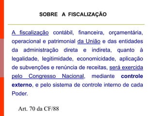 A fiscalização contábil, financeira, orçamentária,
operacional e patrimonial da União e das entidades
da administração direta e indireta, quanto à
legalidade, legitimidade, economicidade, aplicação
de subvenções e renúncia de receitas, será exercida
pelo Congresso Nacional, mediante controle
externo, e pelo sistema de controle interno de cada
Poder.
SOBRE A FISCALIZAÇÃO
Art. 70 da CF/88
 
