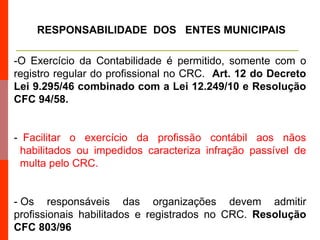 RESPONSABILIDADE DOS ENTES MUNICIPAIS
-O Exercício da Contabilidade é permitido, somente com o
registro regular do profissional no CRC. Art. 12 do Decreto
Lei 9.295/46 combinado com a Lei 12.249/10 e Resolução
CFC 94/58.
- Facilitar o exercício da profissão contábil aos nãos
habilitados ou impedidos caracteriza infração passível de
multa pelo CRC.
- Os responsáveis das organizações devem admitir
profissionais habilitados e registrados no CRC. Resolução
CFC 803/96
 