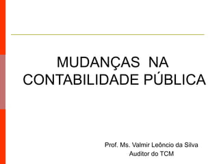 Prof. Ms. Valmir Leôncio da Silva
Auditor do TCM
MUDANÇAS NA
CONTABILIDADE PÚBLICA
 